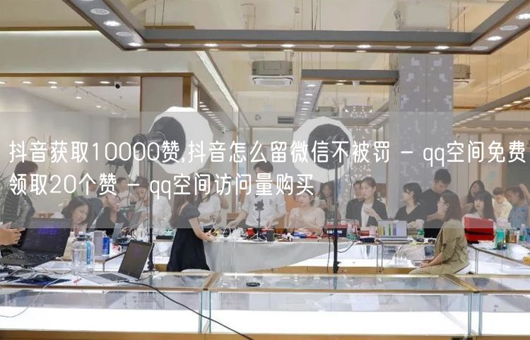 抖音获取10000赞,抖音怎么留微信不被罚 - qq空间免费领取20个赞 - q