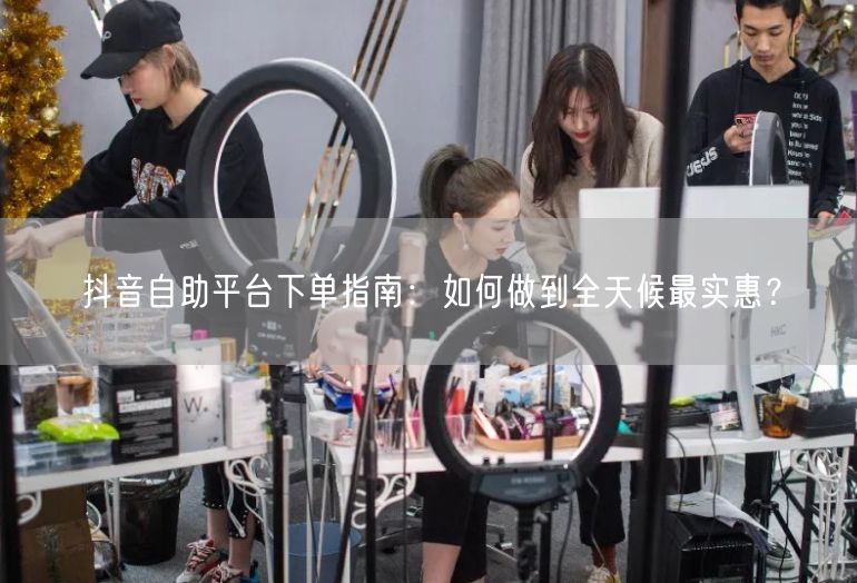 抖音自助平台下单指南：如何做到全天候最实惠？