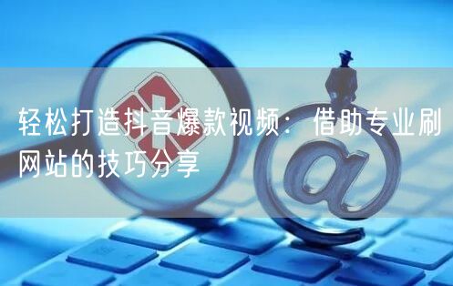 轻松打造抖音爆款视频：借助专业刷网站的技巧分享